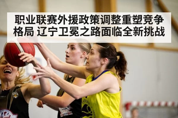 职业联赛外援政策调整重塑竞争格局 辽宁卫冕之路面临全新挑战